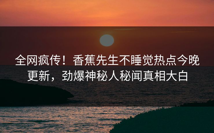 全网疯传！香蕉先生不睡觉热点今晚更新，劲爆神秘人秘闻真相大白