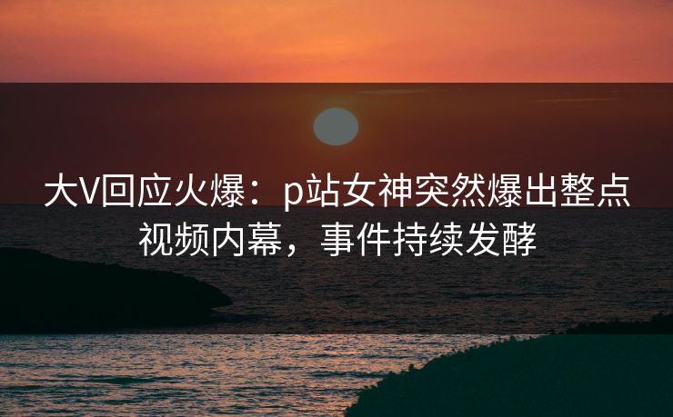 大V回应火爆：p站女神突然爆出整点视频内幕，事件持续发酵