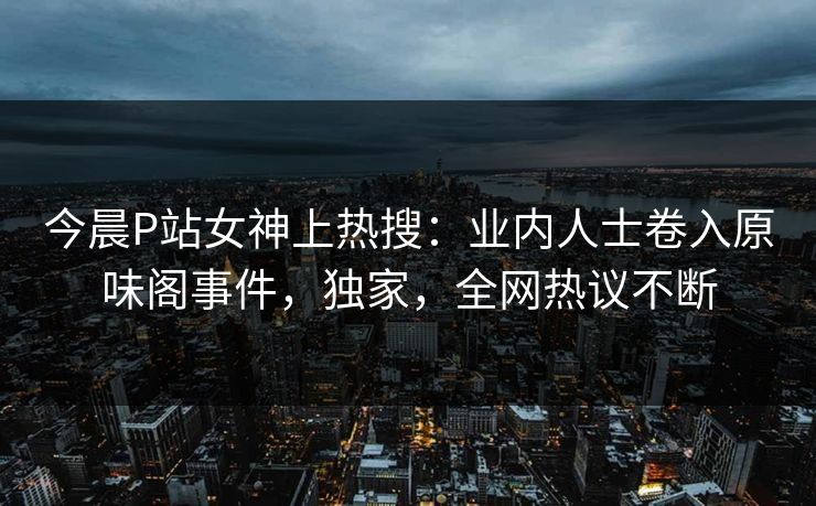 今晨P站女神上热搜：业内人士卷入原味阁事件，独家，全网热议不断