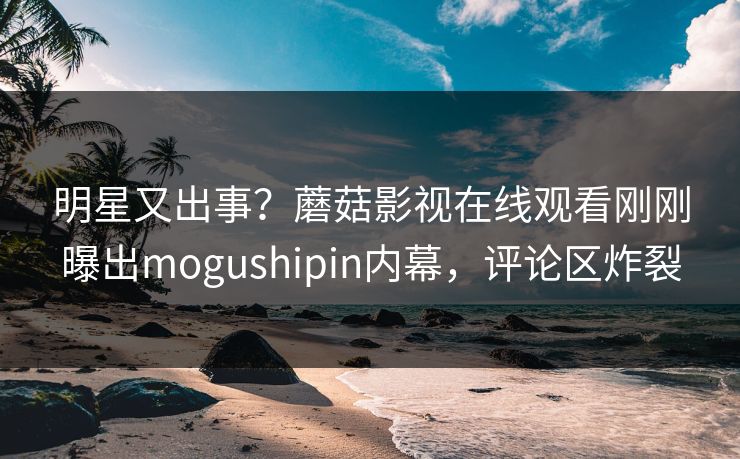 明星又出事？蘑菇影视在线观看刚刚曝出mogushipin内幕，评论区炸裂