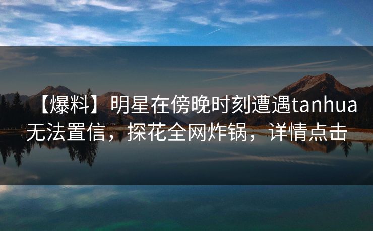 【爆料】明星在傍晚时刻遭遇tanhua无法置信，探花全网炸锅，详情点击