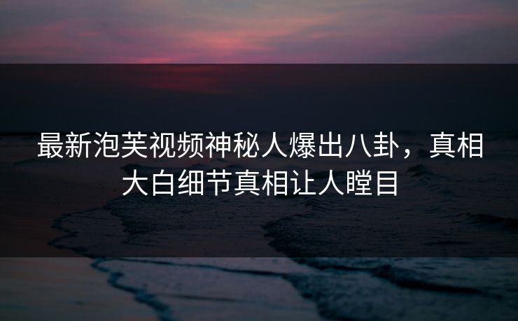 最新泡芙视频神秘人爆出八卦，真相大白细节真相让人瞠目