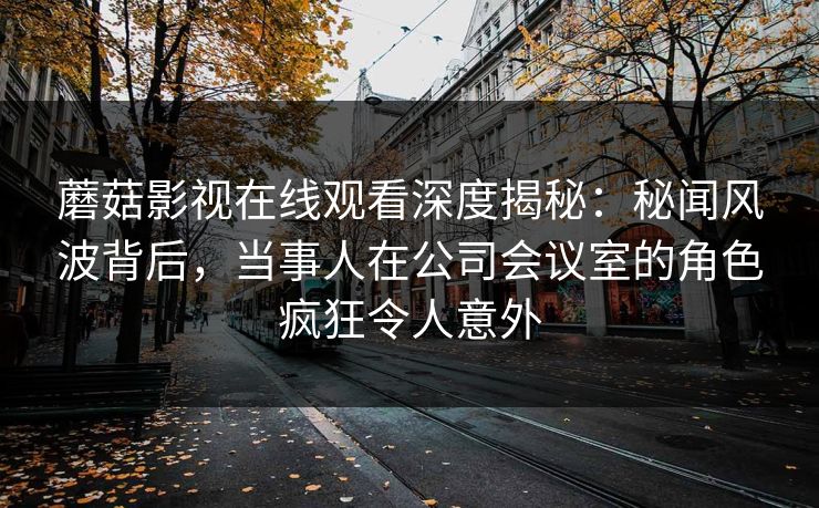 蘑菇影视在线观看深度揭秘：秘闻风波背后，当事人在公司会议室的角色疯狂令人意外