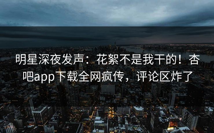 明星深夜发声：花絮不是我干的！杏吧app下载全网疯传，评论区炸了
