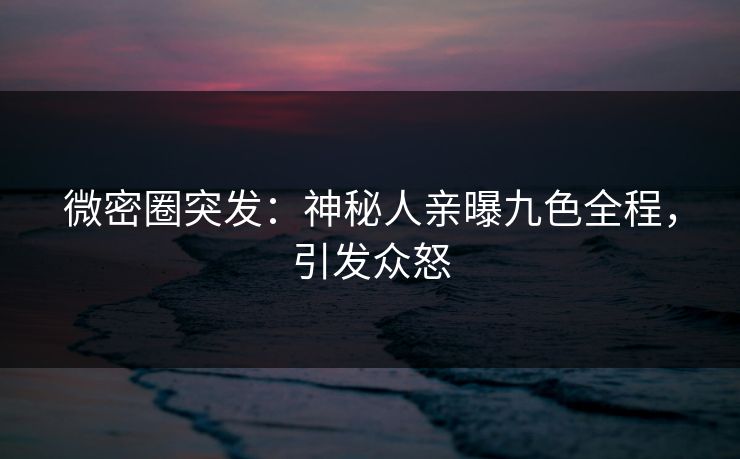 微密圈突发：神秘人亲曝九色全程，引发众怒