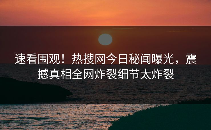 速看围观！热搜网今日秘闻曝光，震撼真相全网炸裂细节太炸裂