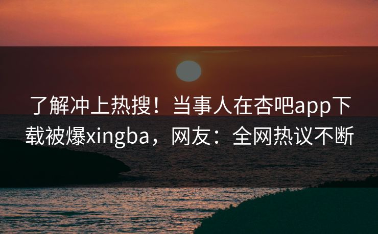 了解冲上热搜！当事人在杏吧app下载被爆xingba，网友：全网热议不断