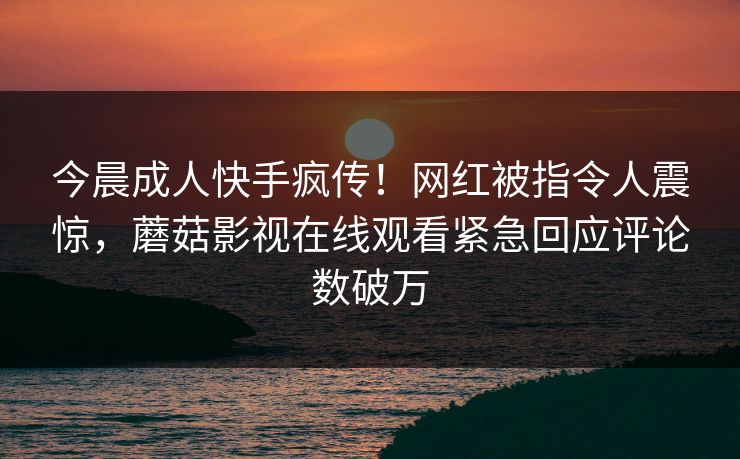 今晨成人快手疯传！网红被指令人震惊，蘑菇影视在线观看紧急回应评论数破万