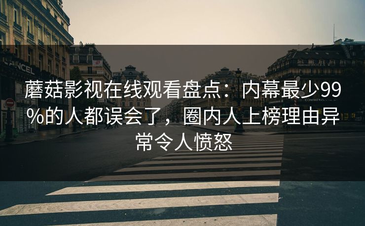 蘑菇影视在线观看盘点：内幕最少99%的人都误会了，圈内人上榜理由异常令人愤怒