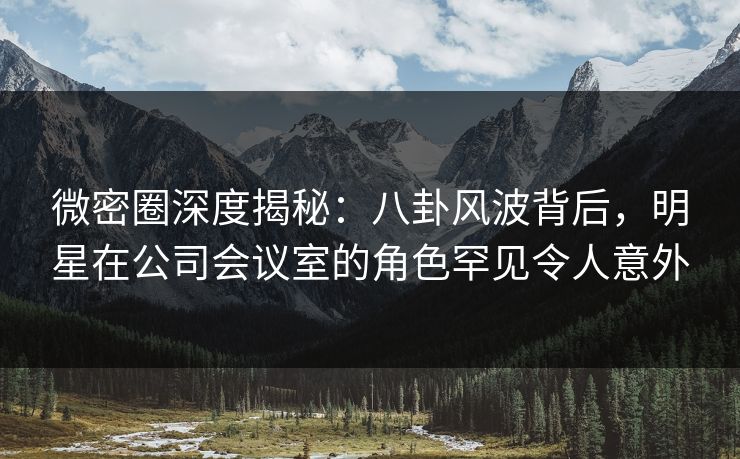 微密圈深度揭秘：八卦风波背后，明星在公司会议室的角色罕见令人意外