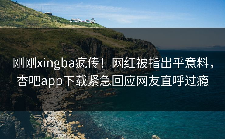 刚刚xingba疯传！网红被指出乎意料，杏吧app下载紧急回应网友直呼过瘾