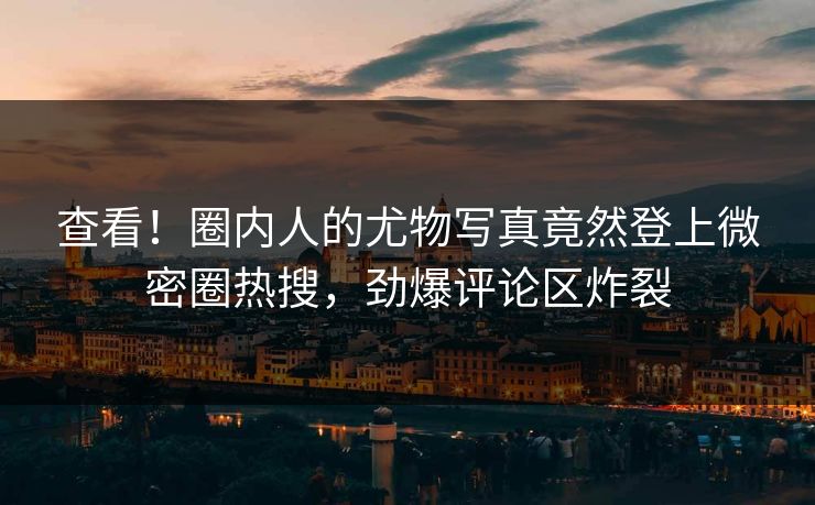 查看！圈内人的尤物写真竟然登上微密圈热搜，劲爆评论区炸裂