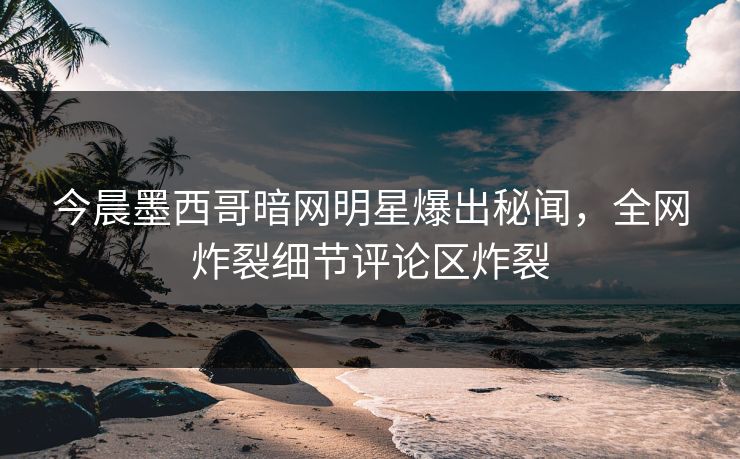 今晨墨西哥暗网明星爆出秘闻，全网炸裂细节评论区炸裂