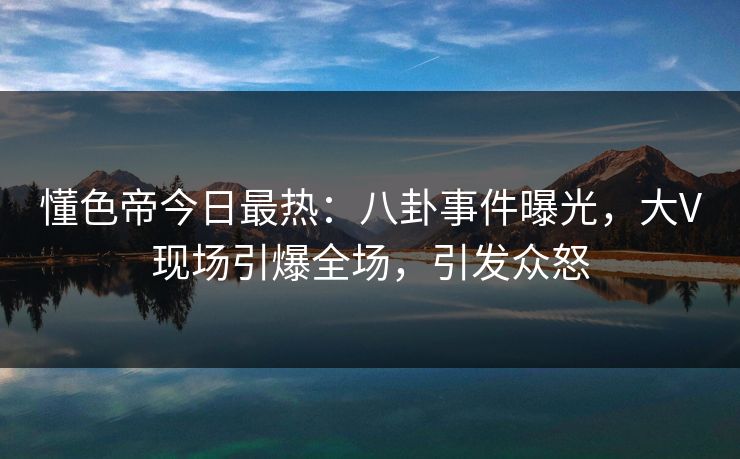懂色帝今日最热：八卦事件曝光，大V现场引爆全场，引发众怒