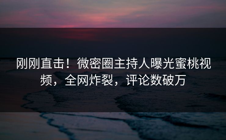 刚刚直击！微密圈主持人曝光蜜桃视频，全网炸裂，评论数破万