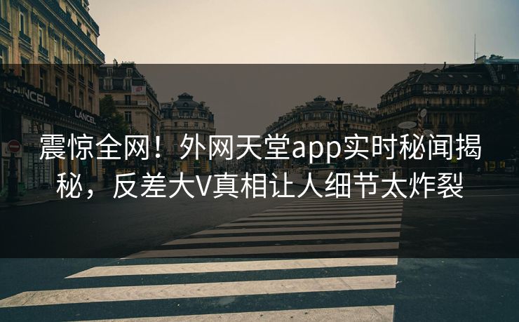 震惊全网！外网天堂app实时秘闻揭秘，反差大V真相让人细节太炸裂