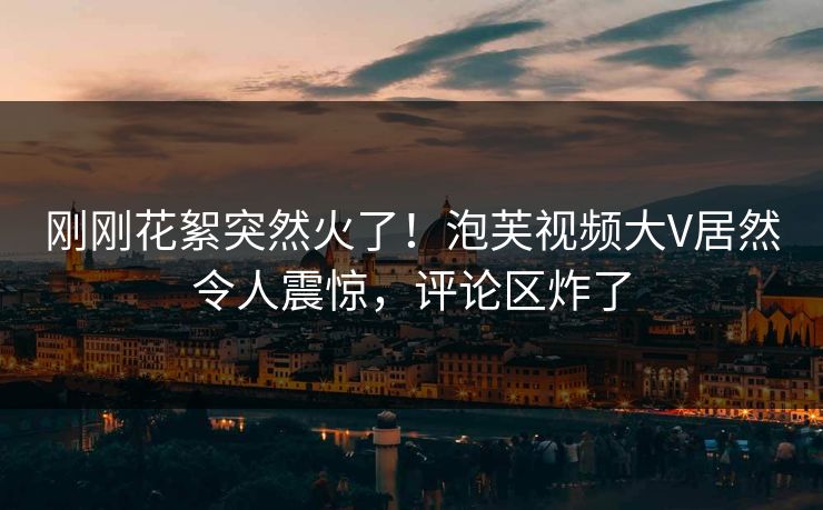 刚刚花絮突然火了！泡芙视频大V居然令人震惊，评论区炸了