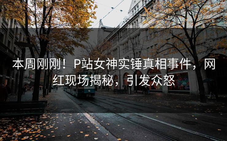 本周刚刚！P站女神实锤真相事件，网红现场揭秘，引发众怒
