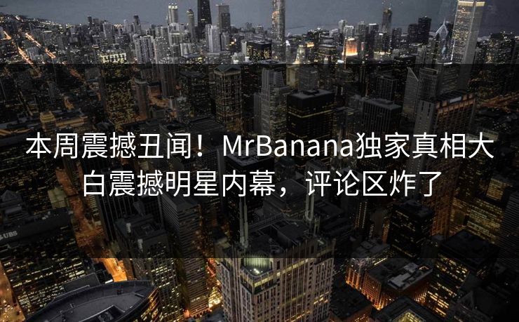 本周震撼丑闻!MrBanana独家真相大白震撼明星内幕,评论区炸了 本周震撼丑闻!MrBanana独家真相大白震撼明星内幕,评论区炸了
