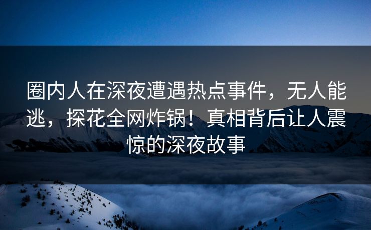 圈内人在深夜遭遇热点事件，无人能逃，探花全网炸锅！真相背后让人震惊的深夜故事