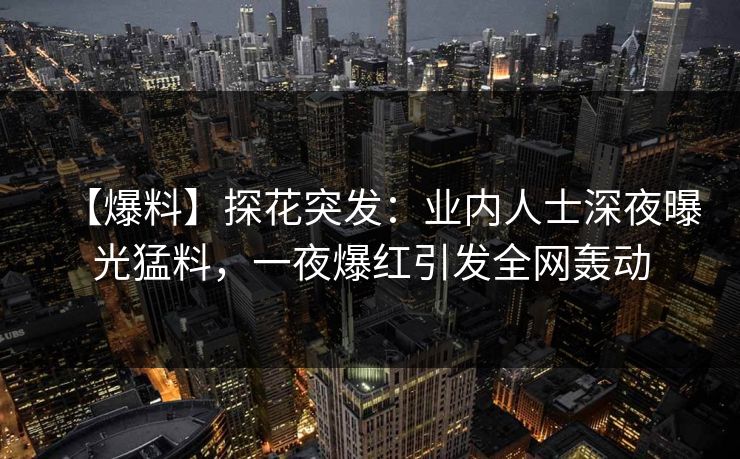 【爆料】探花突发：业内人士深夜曝光猛料，一夜爆红引发全网轰动