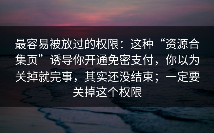 最容易被放过的权限：这种“资源合集页”诱导你开通免密支付，你以为关掉就完事，其实还没结束；一定要关掉这个权限