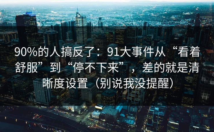 90%的人搞反了：91大事件从“看着舒服”到“停不下来”，差的就是清晰度设置（别说我没提醒）