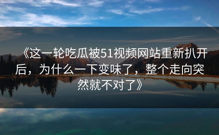 《这一轮吃瓜被51视频网站重新扒开后，为什么一下变味了，整个走向突然就不对了》